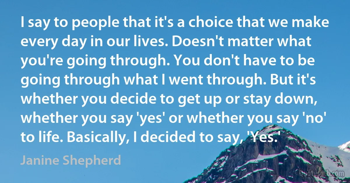 I say to people that it's a choice that we make every day in our lives. Doesn't matter what you're going through. You don't have to be going through what I went through. But it's whether you decide to get up or stay down, whether you say 'yes' or whether you say 'no' to life. Basically, I decided to say, 'Yes.' (Janine Shepherd)