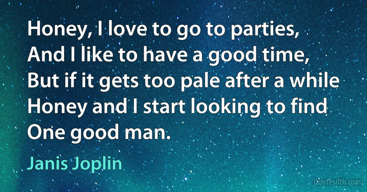 Honey, I love to go to parties,
And I like to have a good time,
But if it gets too pale after a while
Honey and I start looking to find
One good man. (Janis Joplin)