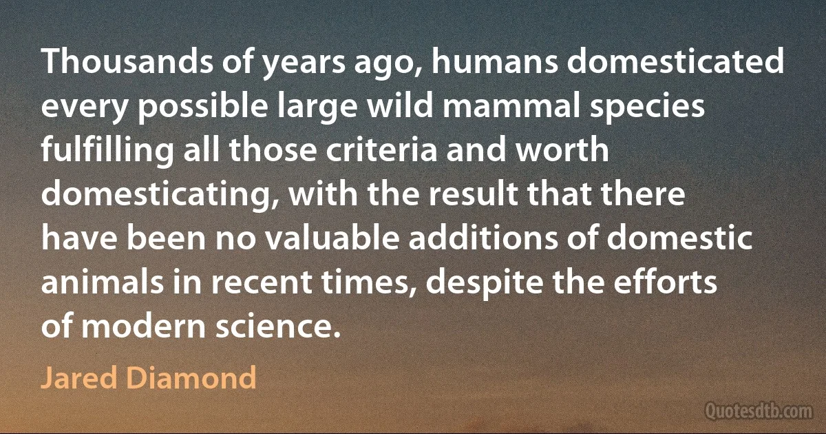 Thousands of years ago, humans domesticated every possible large wild mammal species fulfilling all those criteria and worth domesticating, with the result that there have been no valuable additions of domestic animals in recent times, despite the efforts of modern science. (Jared Diamond)