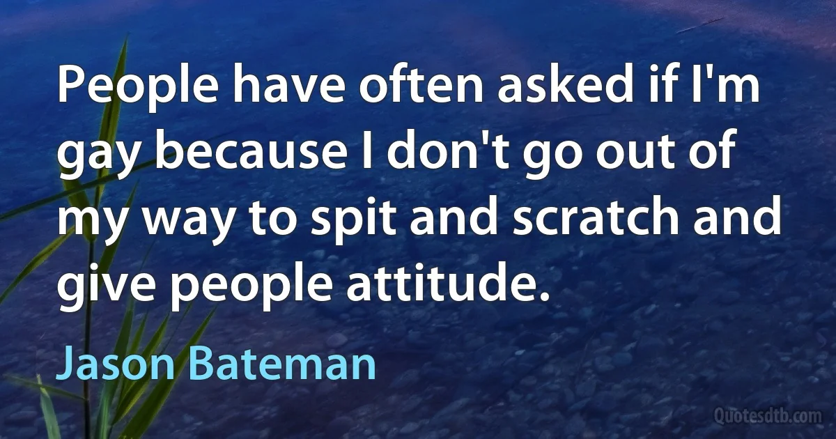 People have often asked if I'm gay because I don't go out of my way to spit and scratch and give people attitude. (Jason Bateman)