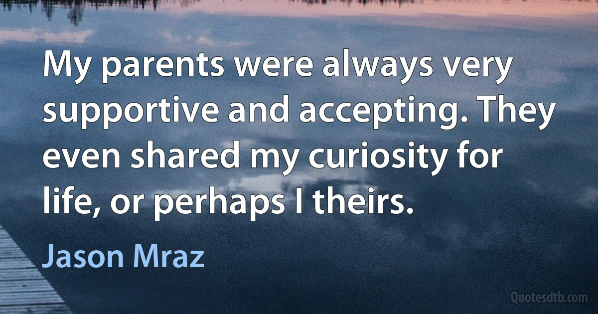 My parents were always very supportive and accepting. They even shared my curiosity for life, or perhaps I theirs. (Jason Mraz)