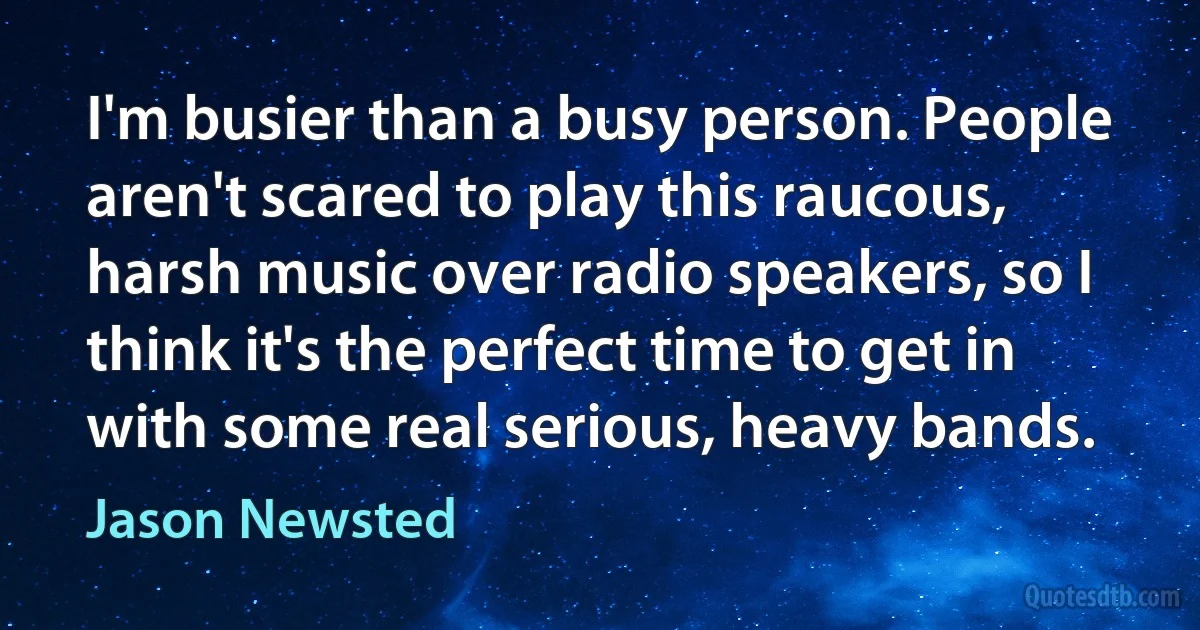 I'm busier than a busy person. People aren't scared to play this raucous, harsh music over radio speakers, so I think it's the perfect time to get in with some real serious, heavy bands. (Jason Newsted)