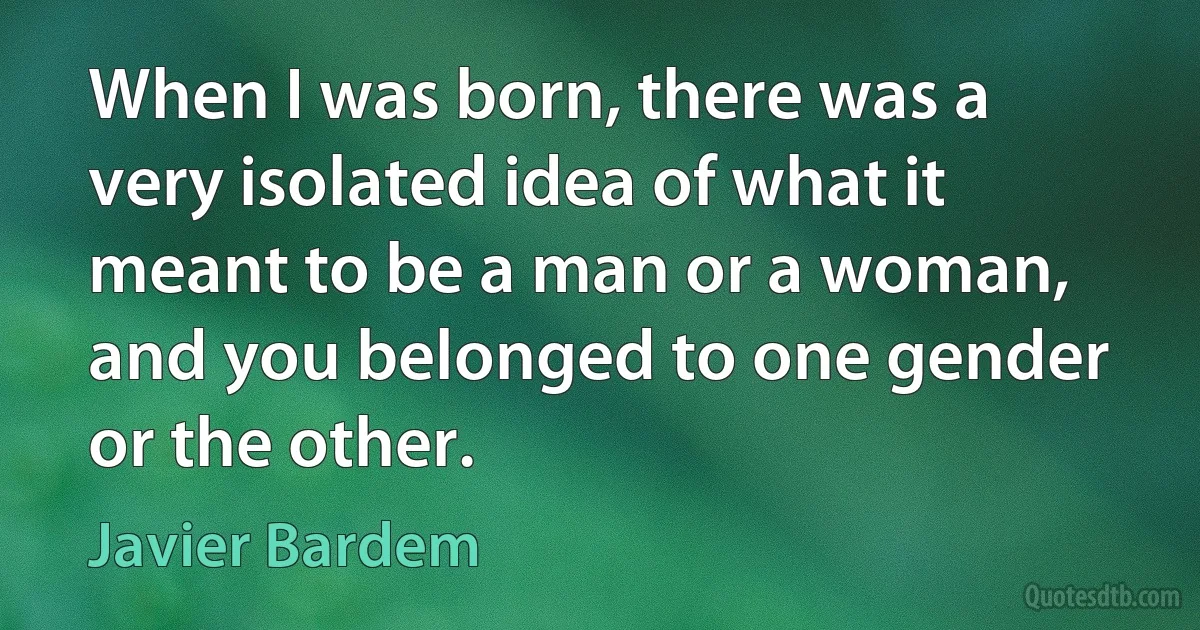 When I was born, there was a very isolated idea of what it meant to be a man or a woman, and you belonged to one gender or the other. (Javier Bardem)