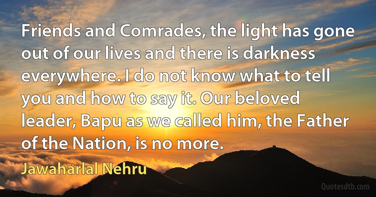 Friends and Comrades, the light has gone out of our lives and there is darkness everywhere. I do not know what to tell you and how to say it. Our beloved leader, Bapu as we called him, the Father of the Nation, is no more. (Jawaharlal Nehru)