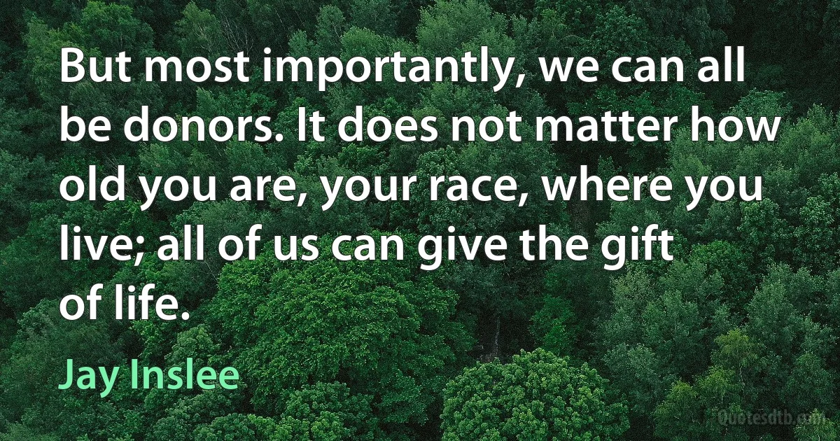 But most importantly, we can all be donors. It does not matter how old you are, your race, where you live; all of us can give the gift of life. (Jay Inslee)