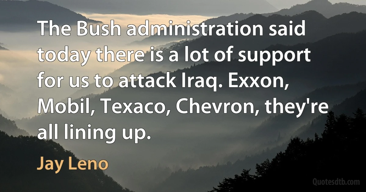 The Bush administration said today there is a lot of support for us to attack Iraq. Exxon, Mobil, Texaco, Chevron, they're all lining up. (Jay Leno)