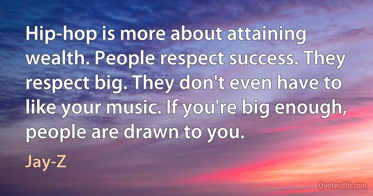 Hip-hop is more about attaining wealth. People respect success. They respect big. They don't even have to like your music. If you're big enough, people are drawn to you. (Jay-Z)