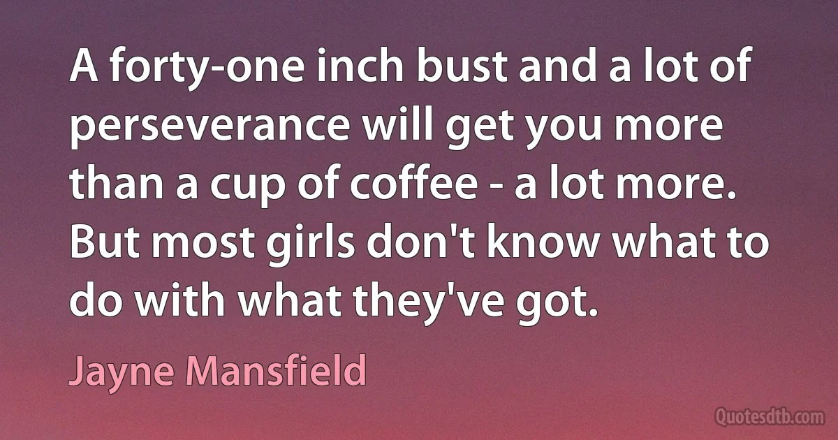 A forty-one inch bust and a lot of perseverance will get you more than a cup of coffee - a lot more. But most girls don't know what to do with what they've got. (Jayne Mansfield)