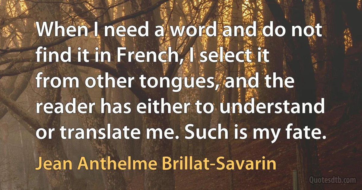 When I need a word and do not find it in French, I select it from other tongues, and the reader has either to understand or translate me. Such is my fate. (Jean Anthelme Brillat-Savarin)