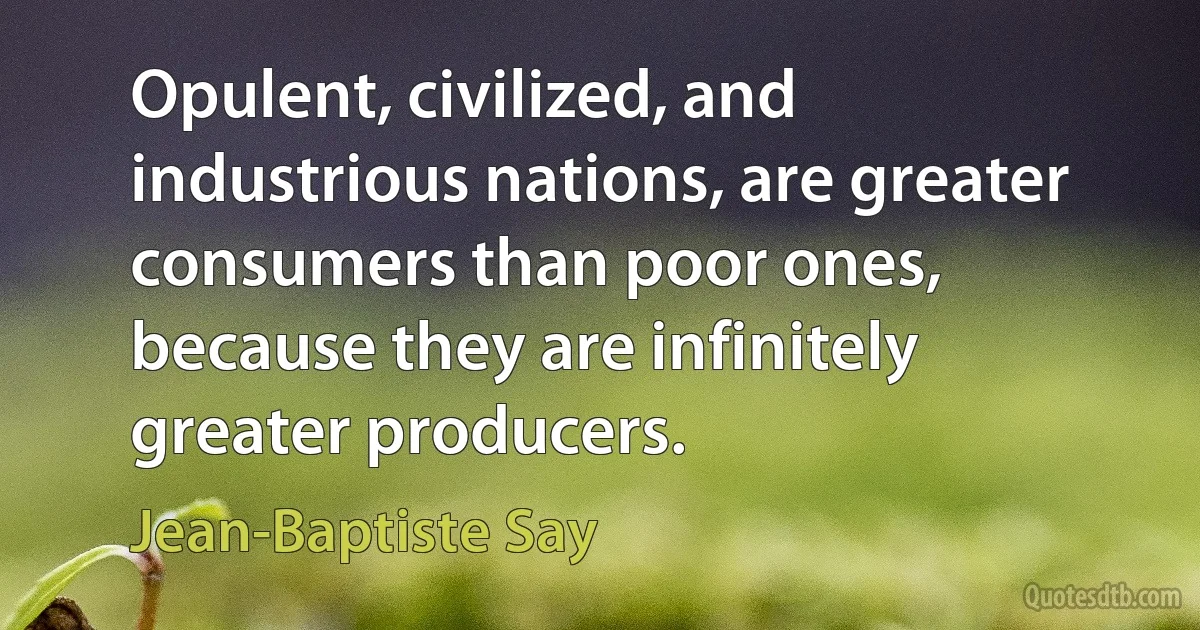 Opulent, civilized, and industrious nations, are greater consumers than poor ones, because they are infinitely greater producers. (Jean-Baptiste Say)