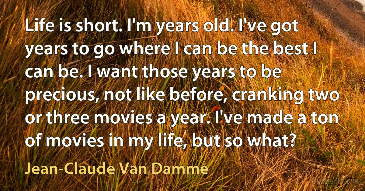 Life is short. I'm years old. I've got years to go where I can be the best I can be. I want those years to be precious, not like before, cranking two or three movies a year. I've made a ton of movies in my life, but so what? (Jean-Claude Van Damme)