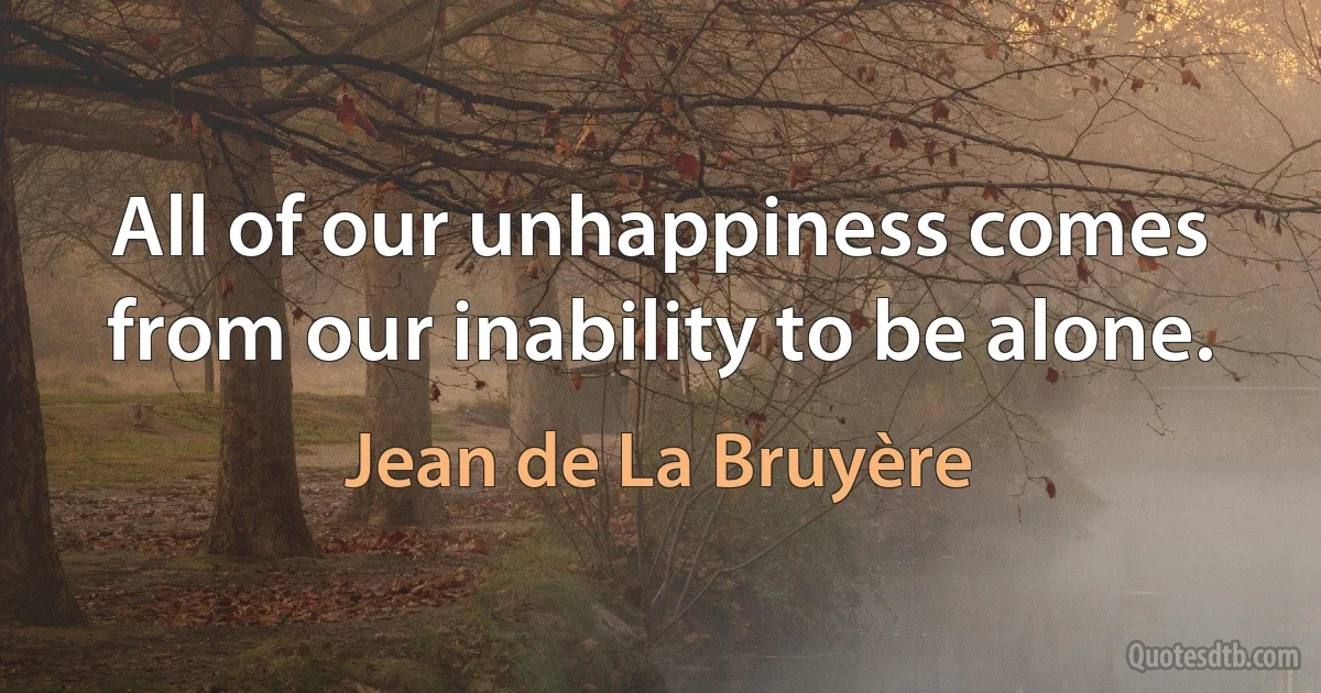 All of our unhappiness comes from our inability to be alone. (Jean de La Bruyère)