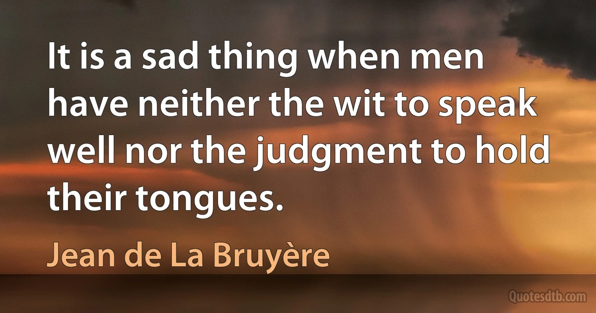 It is a sad thing when men have neither the wit to speak well nor the judgment to hold their tongues. (Jean de La Bruyère)