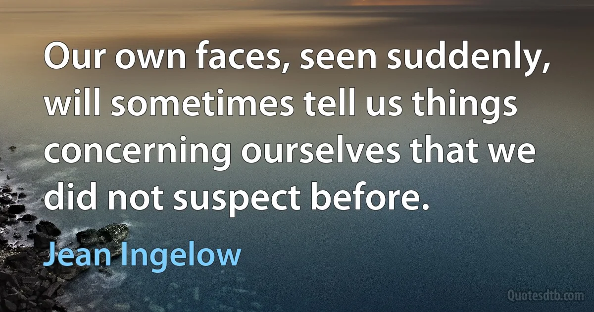 Our own faces, seen suddenly, will sometimes tell us things concerning ourselves that we did not suspect before. (Jean Ingelow)