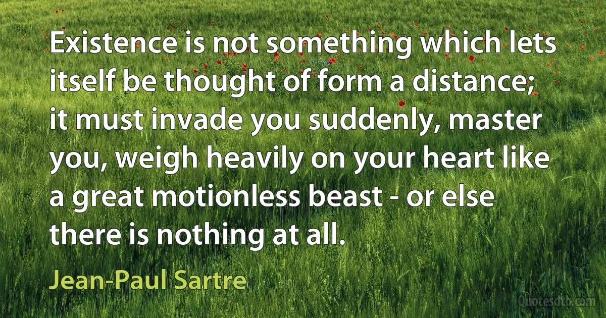 Existence is not something which lets itself be thought of form a distance; it must invade you suddenly, master you, weigh heavily on your heart like a great motionless beast - or else there is nothing at all. (Jean-Paul Sartre)