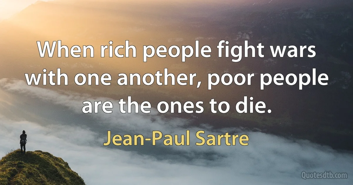 When rich people fight wars with one another, poor people are the ones to die. (Jean-Paul Sartre)