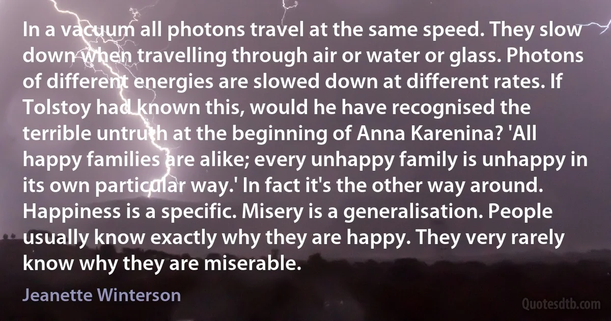 In a vacuum all photons travel at the same speed. They slow down when travelling through air or water or glass. Photons of different energies are slowed down at different rates. If Tolstoy had known this, would he have recognised the terrible untruth at the beginning of Anna Karenina? 'All happy families are alike; every unhappy family is unhappy in its own particular way.' In fact it's the other way around. Happiness is a specific. Misery is a generalisation. People usually know exactly why they are happy. They very rarely know why they are miserable. (Jeanette Winterson)