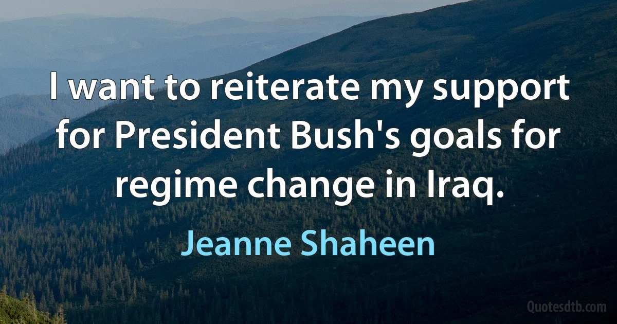 I want to reiterate my support for President Bush's goals for regime change in Iraq. (Jeanne Shaheen)