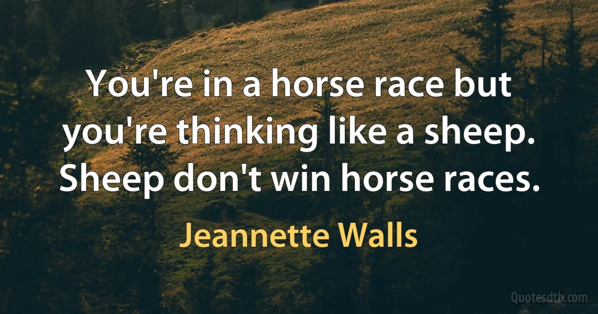 You're in a horse race but you're thinking like a sheep. Sheep don't win horse races. (Jeannette Walls)