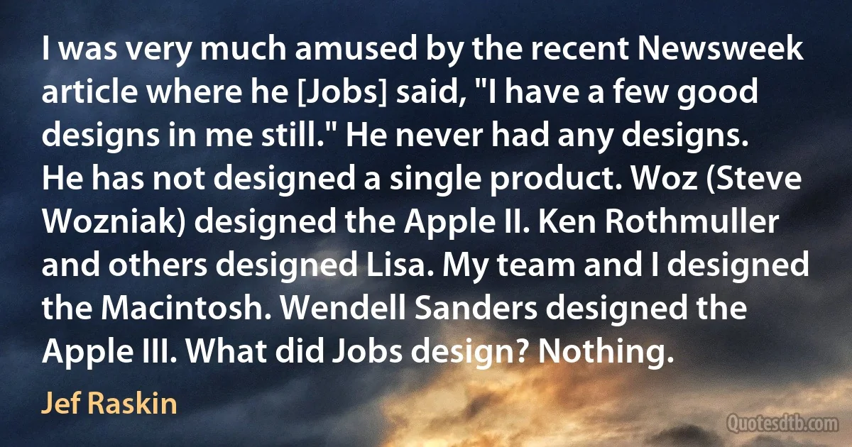 I was very much amused by the recent Newsweek article where he [Jobs] said, "I have a few good designs in me still." He never had any designs. He has not designed a single product. Woz (Steve Wozniak) designed the Apple II. Ken Rothmuller and others designed Lisa. My team and I designed the Macintosh. Wendell Sanders designed the Apple III. What did Jobs design? Nothing. (Jef Raskin)