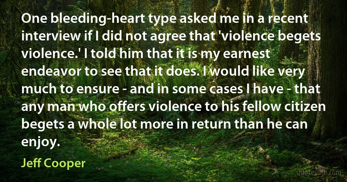 One bleeding-heart type asked me in a recent interview if I did not agree that 'violence begets violence.' I told him that it is my earnest endeavor to see that it does. I would like very much to ensure - and in some cases I have - that any man who offers violence to his fellow citizen begets a whole lot more in return than he can enjoy. (Jeff Cooper)