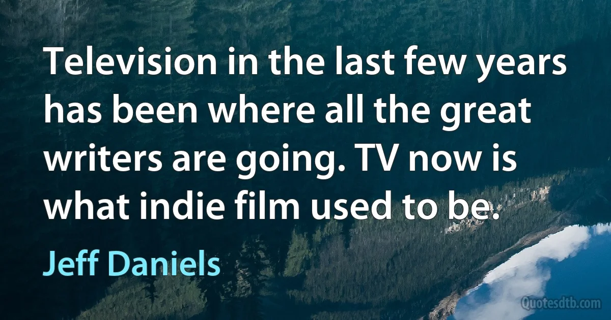 Television in the last few years has been where all the great writers are going. TV now is what indie film used to be. (Jeff Daniels)