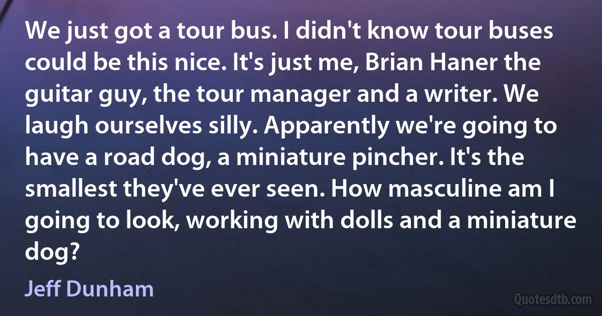 We just got a tour bus. I didn't know tour buses could be this nice. It's just me, Brian Haner the guitar guy, the tour manager and a writer. We laugh ourselves silly. Apparently we're going to have a road dog, a miniature pincher. It's the smallest they've ever seen. How masculine am I going to look, working with dolls and a miniature dog? (Jeff Dunham)