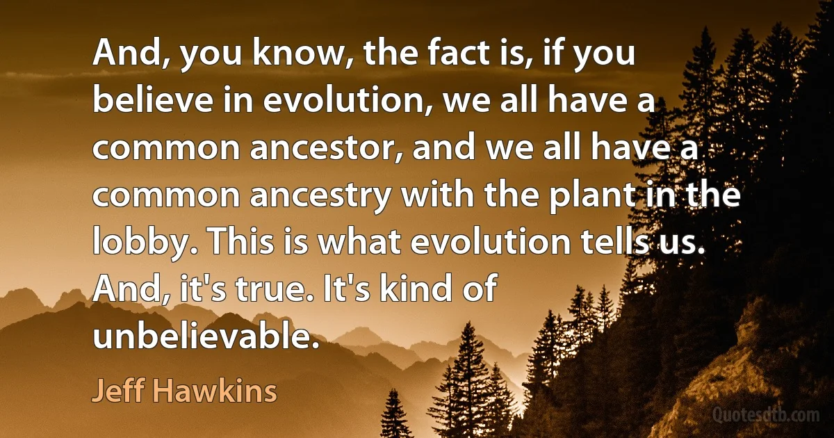 And, you know, the fact is, if you believe in evolution, we all have a common ancestor, and we all have a common ancestry with the plant in the lobby. This is what evolution tells us. And, it's true. It's kind of unbelievable. (Jeff Hawkins)