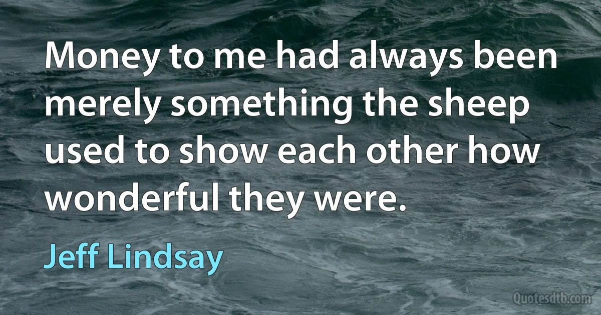 Money to me had always been merely something the sheep used to show each other how wonderful they were. (Jeff Lindsay)