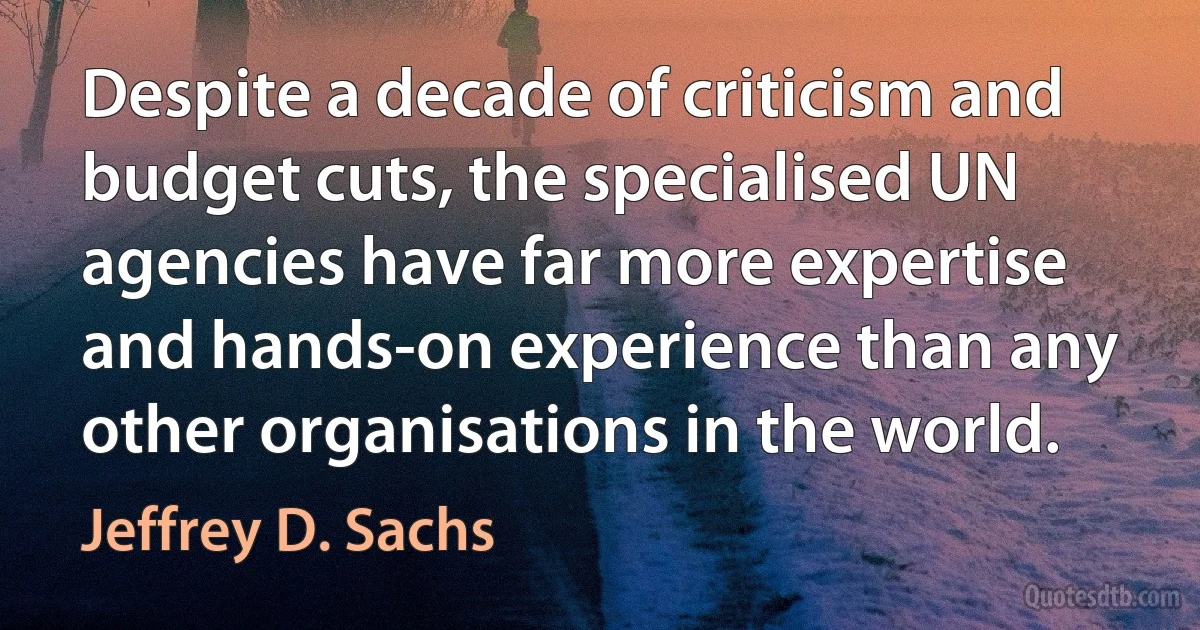 Despite a decade of criticism and budget cuts, the specialised UN agencies have far more expertise and hands-on experience than any other organisations in the world. (Jeffrey D. Sachs)