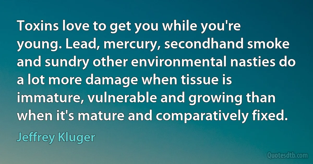 Toxins love to get you while you're young. Lead, mercury, secondhand smoke and sundry other environmental nasties do a lot more damage when tissue is immature, vulnerable and growing than when it's mature and comparatively fixed. (Jeffrey Kluger)