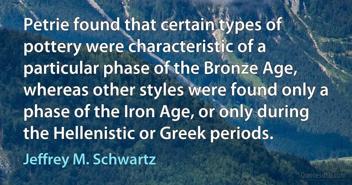 Petrie found that certain types of pottery were characteristic of a particular phase of the Bronze Age, whereas other styles were found only a phase of the Iron Age, or only during the Hellenistic or Greek periods. (Jeffrey M. Schwartz)