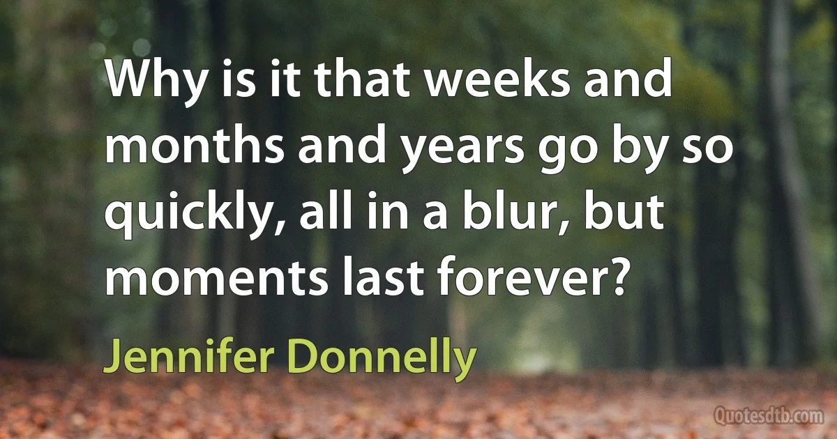 Why is it that weeks and months and years go by so quickly, all in a blur, but moments last forever? (Jennifer Donnelly)