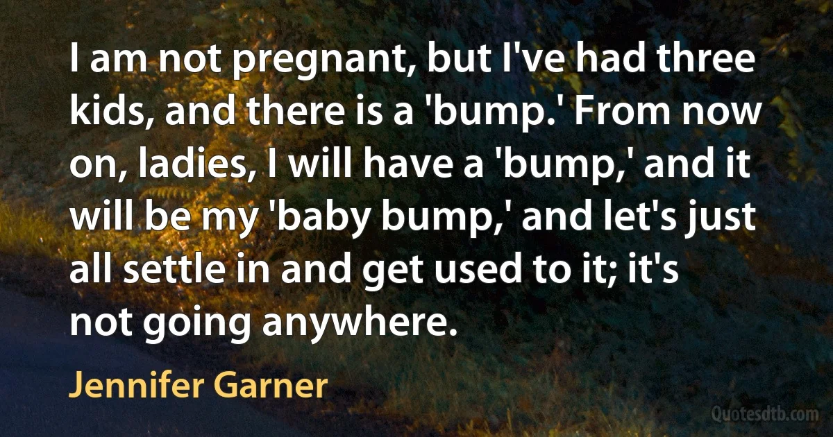 I am not pregnant, but I've had three kids, and there is a 'bump.' From now on, ladies, I will have a 'bump,' and it will be my 'baby bump,' and let's just all settle in and get used to it; it's not going anywhere. (Jennifer Garner)