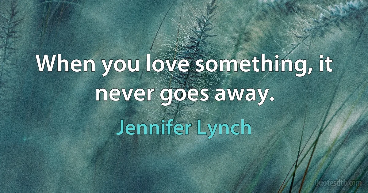 When you love something, it never goes away. (Jennifer Lynch)