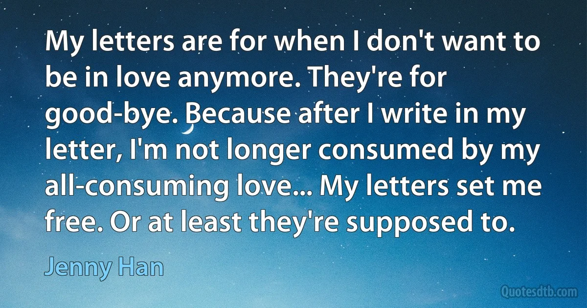 My letters are for when I don't want to be in love anymore. They're for good-bye. Because after I write in my letter, I'm not longer consumed by my all-consuming love... My letters set me free. Or at least they're supposed to. (Jenny Han)