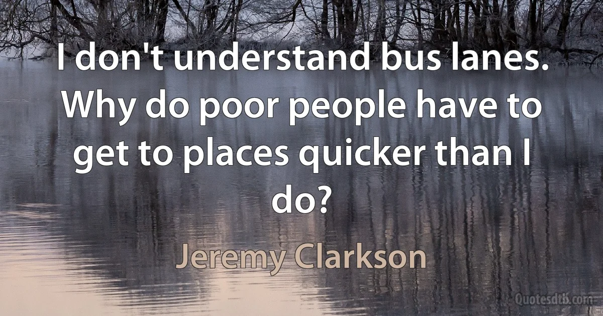 I don't understand bus lanes. Why do poor people have to get to places quicker than I do? (Jeremy Clarkson)