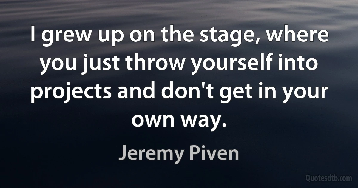 I grew up on the stage, where you just throw yourself into projects and don't get in your own way. (Jeremy Piven)