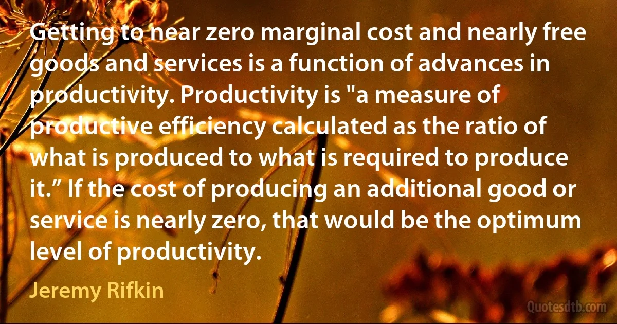 Getting to near zero marginal cost and nearly free goods and services is a function of advances in productivity. Productivity is "a measure of productive efficiency calculated as the ratio of what is produced to what is required to produce it.” If the cost of producing an additional good or service is nearly zero, that would be the optimum level of productivity. (Jeremy Rifkin)