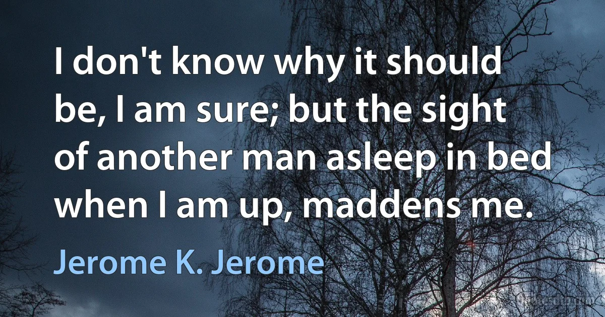 I don't know why it should be, I am sure; but the sight of another man asleep in bed when I am up, maddens me. (Jerome K. Jerome)