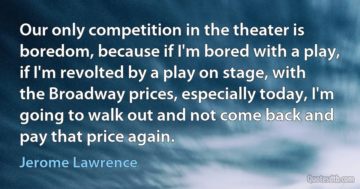 Our only competition in the theater is boredom, because if I'm bored with a play, if I'm revolted by a play on stage, with the Broadway prices, especially today, I'm going to walk out and not come back and pay that price again. (Jerome Lawrence)