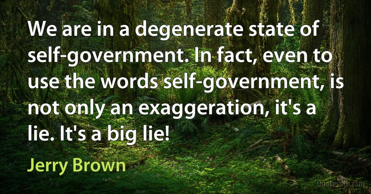 We are in a degenerate state of self-government. In fact, even to use the words self-government, is not only an exaggeration, it's a lie. It's a big lie! (Jerry Brown)