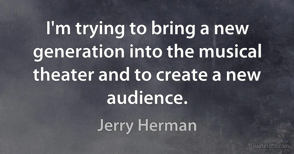 I'm trying to bring a new generation into the musical theater and to create a new audience. (Jerry Herman)