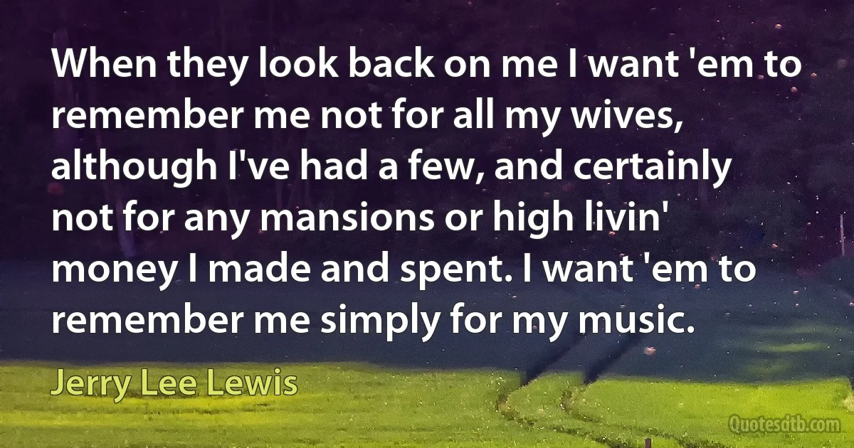 When they look back on me I want 'em to remember me not for all my wives, although I've had a few, and certainly not for any mansions or high livin' money I made and spent. I want 'em to remember me simply for my music. (Jerry Lee Lewis)