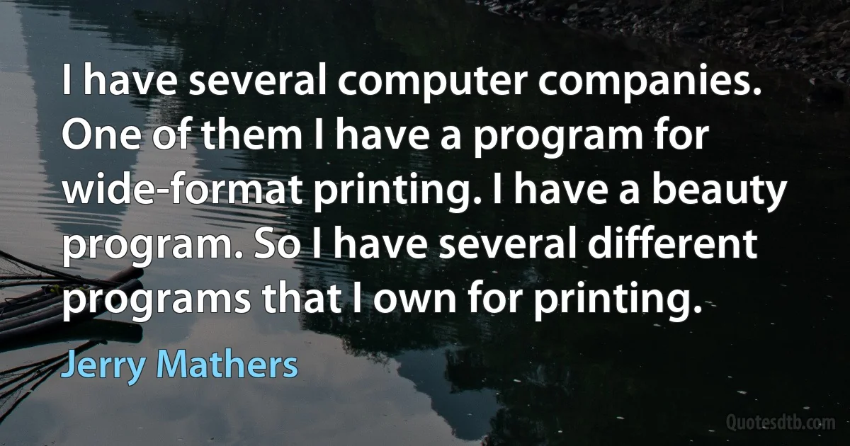 I have several computer companies. One of them I have a program for wide-format printing. I have a beauty program. So I have several different programs that I own for printing. (Jerry Mathers)