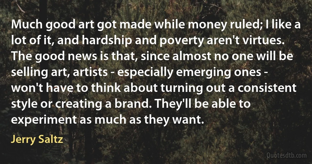 Much good art got made while money ruled; I like a lot of it, and hardship and poverty aren't virtues. The good news is that, since almost no one will be selling art, artists - especially emerging ones - won't have to think about turning out a consistent style or creating a brand. They'll be able to experiment as much as they want. (Jerry Saltz)