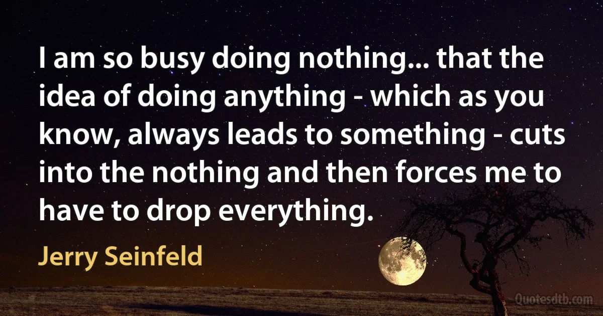 I am so busy doing nothing... that the idea of doing anything - which as you know, always leads to something - cuts into the nothing and then forces me to have to drop everything. (Jerry Seinfeld)