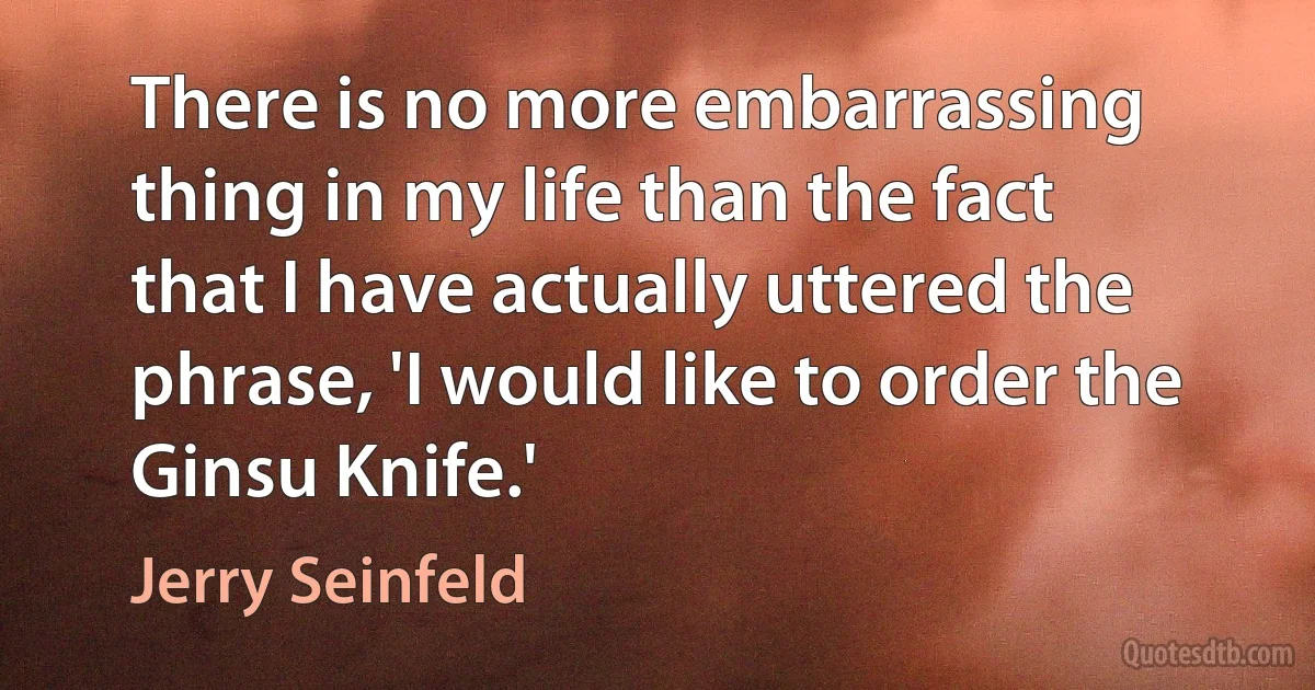 There is no more embarrassing thing in my life than the fact that I have actually uttered the phrase, 'I would like to order the Ginsu Knife.' (Jerry Seinfeld)