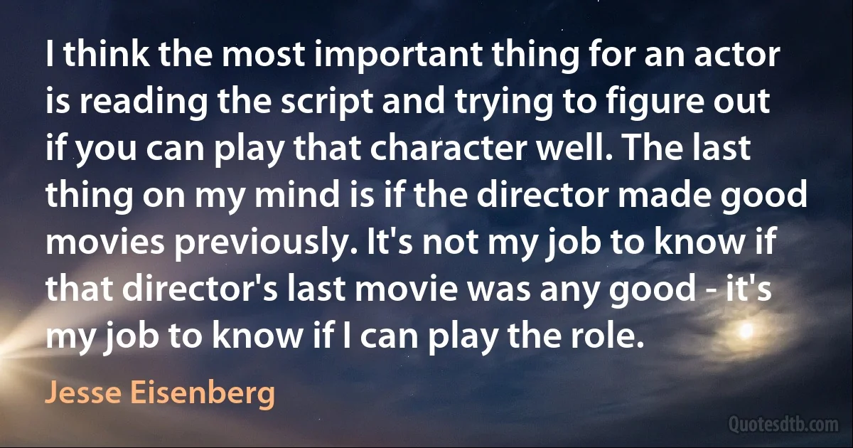 I think the most important thing for an actor is reading the script and trying to figure out if you can play that character well. The last thing on my mind is if the director made good movies previously. It's not my job to know if that director's last movie was any good - it's my job to know if I can play the role. (Jesse Eisenberg)