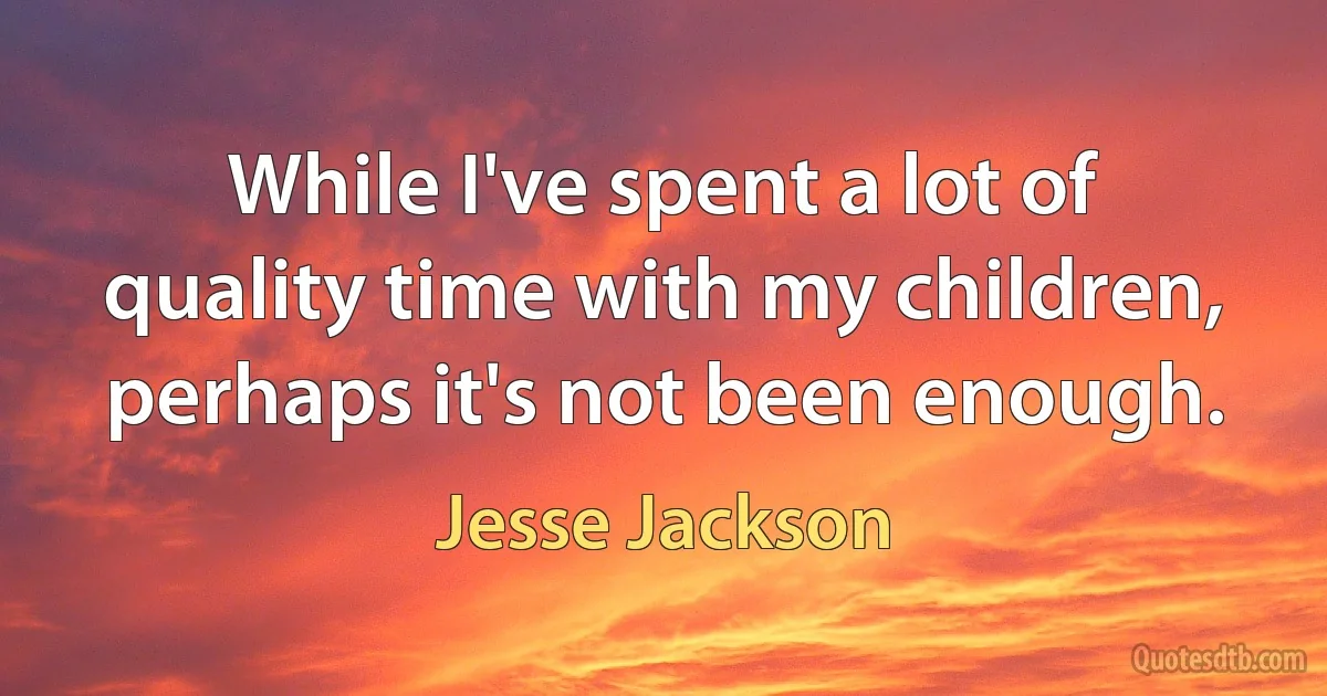 While I've spent a lot of quality time with my children, perhaps it's not been enough. (Jesse Jackson)